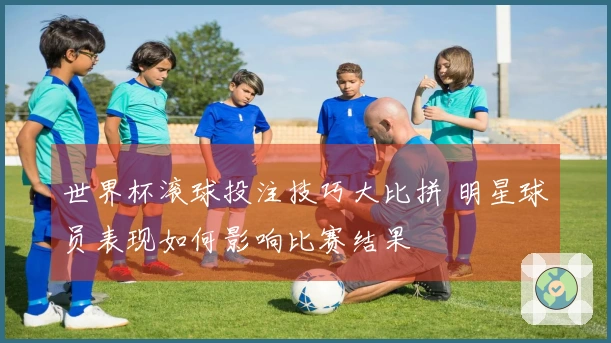 世界杯滚球投注技巧大比拼 明星球员表现如何影响比赛结果