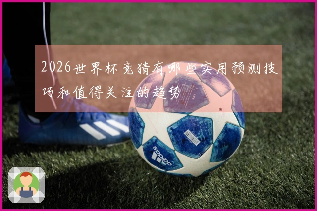 2026世界杯竞猜有哪些实用预测技巧和值得关注的趋势